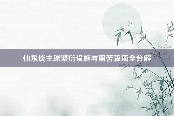 仙东谈主球繁衍设施与留苦衷项全分解